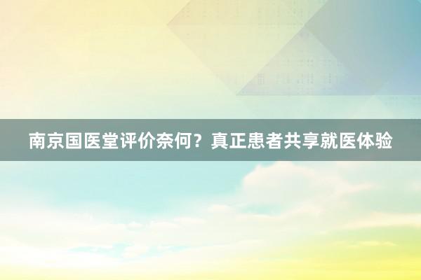 南京国医堂评价奈何？真正患者共享就医体验